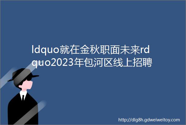 ldquo就在金秋职面未来rdquo2023年包河区线上招聘会徽商人力012